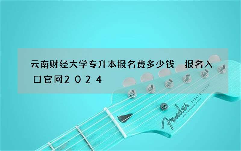 云南财经大学专升本报名费多少钱 报名入口官网2024